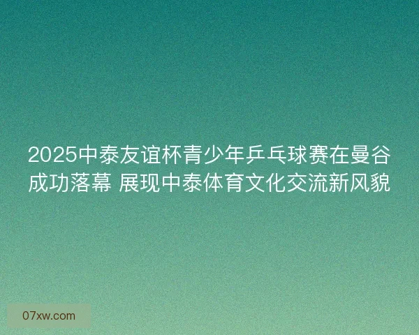 2025中泰友谊杯青少年乒乓球赛在曼谷成功落幕 展现中泰体育文化交流新风貌
