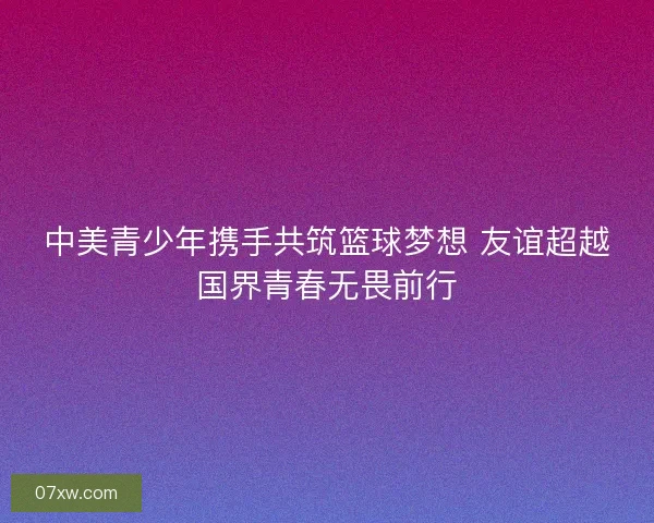 中美青少年携手共筑篮球梦想 友谊超越国界青春无畏前行
