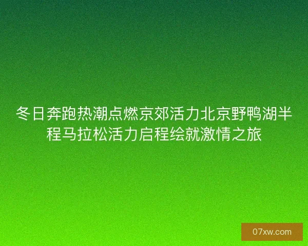 冬日奔跑热潮点燃京郊活力北京野鸭湖半程马拉松活力启程绘就激情之旅