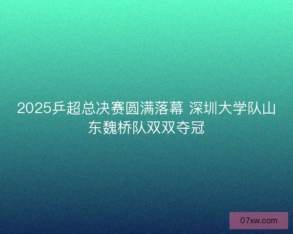 2025乒超总决赛圆满落幕 深圳大学队山东魏桥队双双夺冠