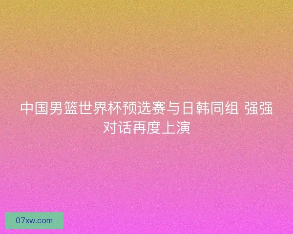 中国男篮世界杯预选赛与日韩同组 强强对话再度上演 中国男篮世界杯预选赛与日韩同组 强强对话再度上演