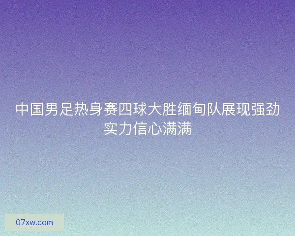 中国男足热身赛四球大胜缅甸队展现强劲实力信心满满