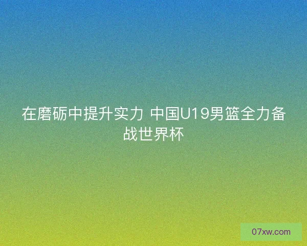 在磨砺中提升实力 中国U19男篮全力备战世界杯