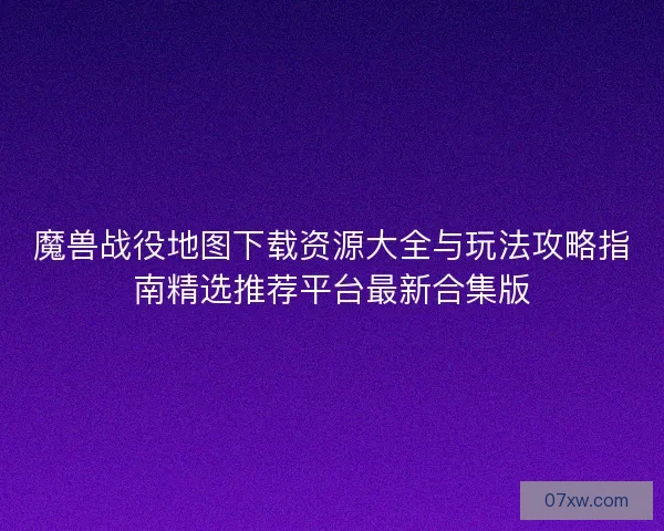 魔兽战役地图下载资源大全与玩法攻略指南精选推荐平台最新合集版