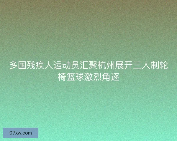 多国残疾人运动员汇聚杭州展开三人制轮椅篮球激烈角逐