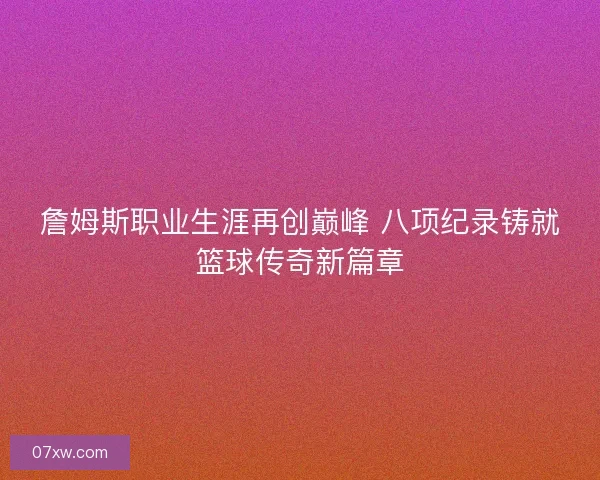 詹姆斯职业生涯再创巅峰 八项纪录铸就篮球传奇新篇章