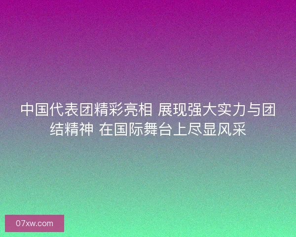 中国代表团精彩亮相 展现强大实力与团结精神 在国际舞台上尽显风采 中国代表团精彩亮相 展现强大实力与团结精神 在国际舞台上尽显风采