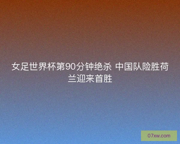 女足世界杯第90分钟绝杀 中国队险胜荷兰迎来首胜