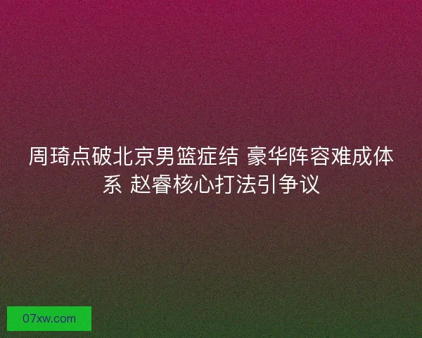 周琦点破北京男篮症结 豪华阵容难成体系 赵睿核心打法引争议