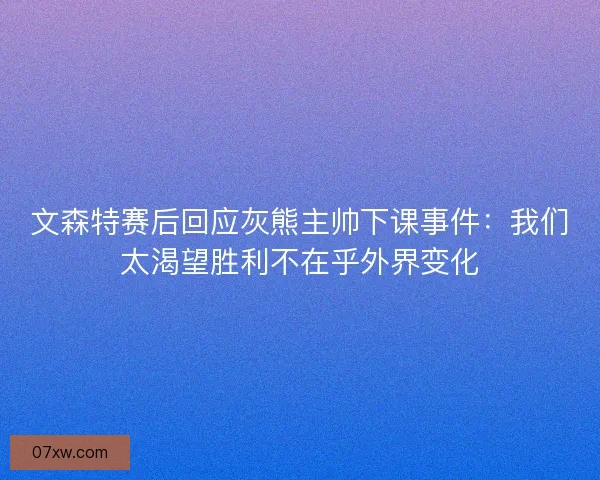 文森特赛后回应灰熊主帅下课事件：我们太渴望胜利不在乎外界变化