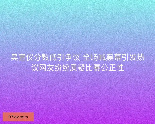 吴宣仪分数低引争议 全场喊黑幕引发热议网友纷纷质疑比赛公正性