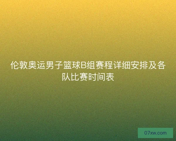 伦敦奥运男子篮球B组赛程详细安排及各队比赛时间表