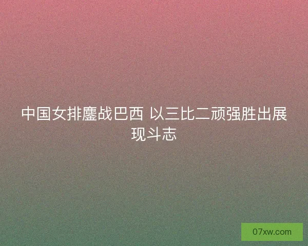中国女排鏖战巴西 以三比二顽强胜出展现斗志